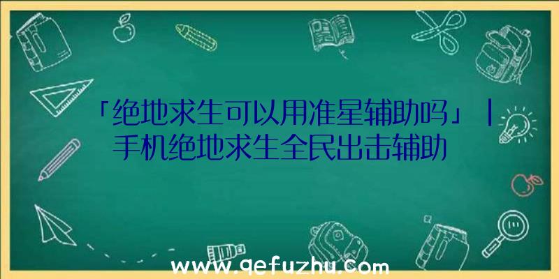 「绝地求生可以用准星辅助吗」|手机绝地求生全民出击辅助